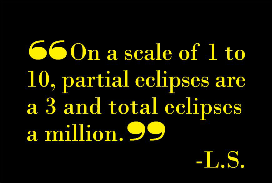 Totality! My words cannot begin to express the magic of sun and moon crossing, day and night meeting, sunset, sunrise all at once and all around. I have seen partial eclipses before but nothing compares to this experience of Totality. It's night and day difference! To my utter surprise, my heart stopped, and tears trickled down my cheeks. I remain in awe.