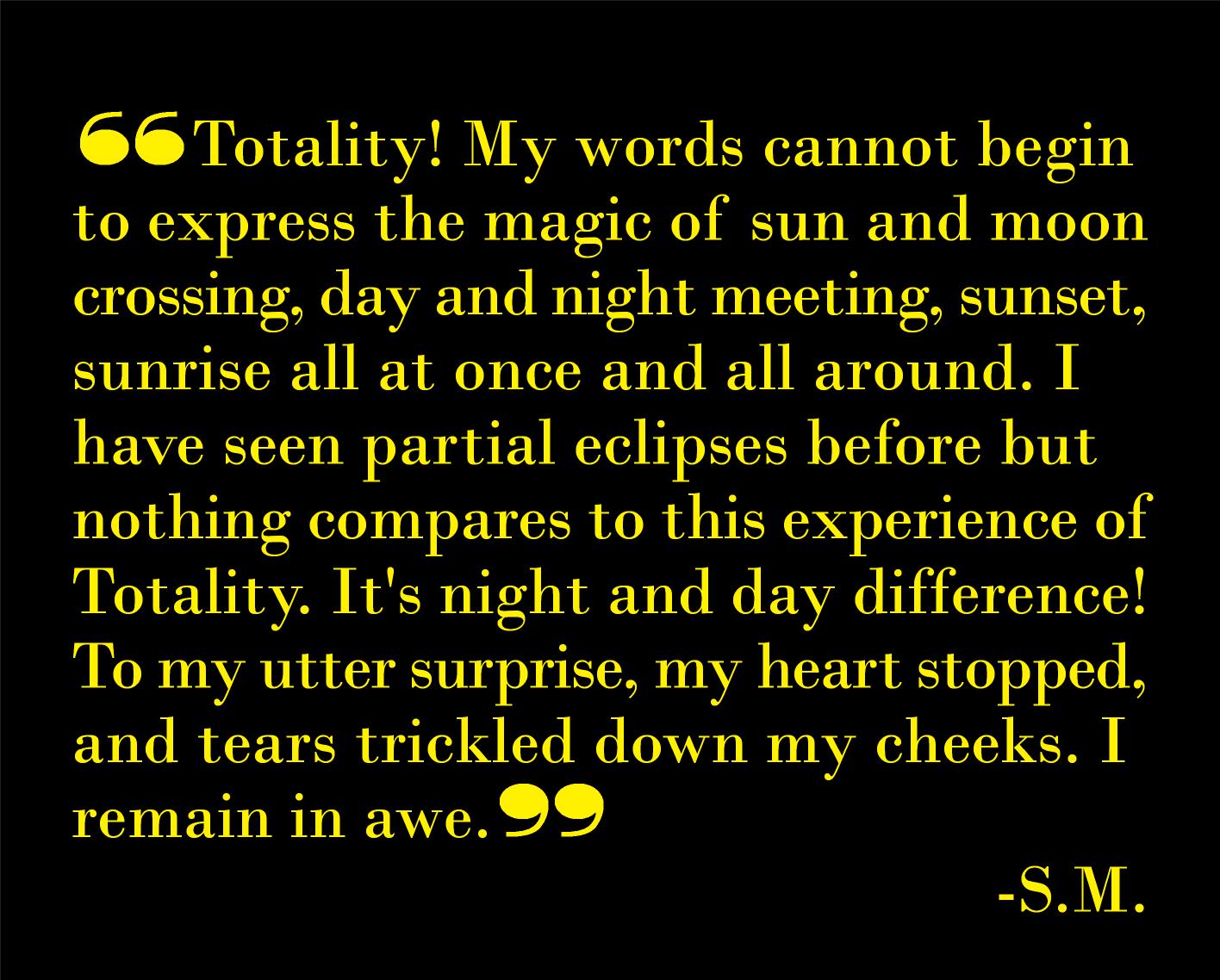 Totality! My words cannot begin to express the magic of sun and moon crossing, day and night meeting, sunset, sunrise all at once and all around. I have seen partial eclipses before but nothing compares to this experience of Totality. It's night and day difference! To my utter surprise, my heart stopped, and tears trickled down my cheeks. I remain in awe